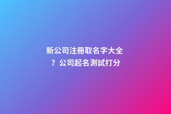 新公司注冊取名字大全？公司起名測試打分